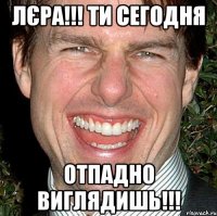 Лєра!!! Ти сегодня отпадно виглядишь!!!