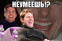 НЕУМЕЕШЬ!? 