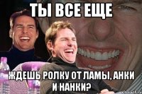 ты все еще ждешь ролку от ламы, анки и нанки?