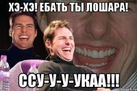 Хэ-Хэ! ЕБАТЬ ТЫ ЛОШАРА! ССУ-У-У-УКАА!!!