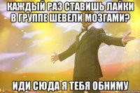 Каждый раз ставишь лайки в группе Шевели мозгами? Иди сюда я тебя обниму