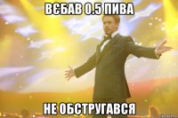 Вєбав 0.5 пива не обстругався