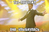 Ты - пошутил Она - улыбнулась