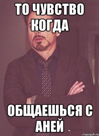 То чувство когда общаешься с Аней