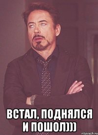  Встал, поднялся и пошол)))