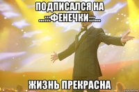 подписался на ...:::ФЕНЕЧКИ:::... Жизнь прекрасна