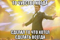 То чувство когда сделал то что Хотел сделать всегда