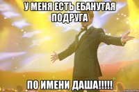 у меня есть ебанутая подруга по имени ДАША!!!!!