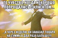 то чувство, когда не хорошо попрощались с клиентом ... ...а через неделю он заказал товара на сумму в два раза больше!!!