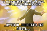 Те, кто поддержал меня, когда я падал, теперь держитесь, мы взлетаем! ....ну что ж....))))))летать так летать......