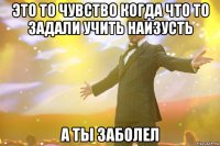 это то чувство когда что то задали учить наизусть а ты заболел