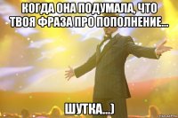 Когда она подумала, что твоя фраза про пополнение... шутка...)