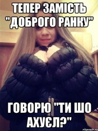 Тепер замість "Доброго ранку" Говорю "Ти шо ахуєл?"