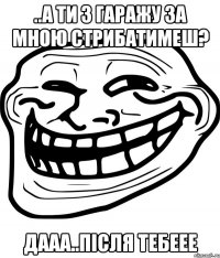 ..а ти з гаражу за мною стрибатимеш? дааа..після тебеее