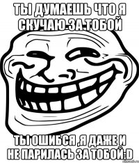 ты думаешь что я скучаю за тобой ты ошибся ,я даже и не парилась за тобой:D