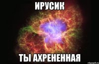 ирусик ты ахрененная