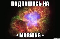 ПОДПИШИСЬ НА • MORNING •