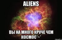 Aliens Вы на много круче чем космос*~*