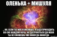 Оленька + Мишуля ... но, если ты мне изменишь, я буду приходить во сне каждую ночь, но дотронуться до меня ты не сможешь уже никогда никогда