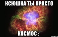 КСЮШКА ТЫ ПРОСТО КОСМОС :*