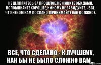 Не цепляйтесь за прошлое, не живите обидами. Вспоминайте хорошее, никому не завидуйте. - Все, что небом вам послано, принимайте как должное. Все, что сделано - к лучшему, как бы не было сложно вам...