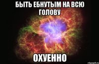 быть ебнутым на всю голову охуенно