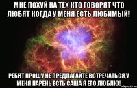 мне похуй на тех кто говорят что любят когда у меня есть любимый! ребят прошу не предлагайте встречаться,у меня парень есть САША я его люблю!