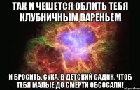 Так и чешется облить тебя клубничным вареньем и бросить, сука, в детский садик, чтоб тебя малые до смерти обсосали!