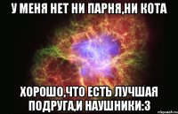 У меня нет ни парня,ни кота Хорошо,что есть лучшая подруга,и наушники:3