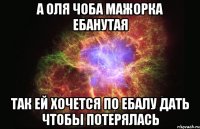 а оля чоба мажорка ебанутая так ей хочется по ебалу дать чтобы потерялась