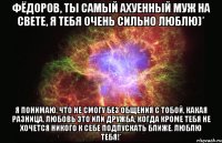 Фёдоров, ты самый ахуенный муж на свете, я тебя очень сильно люблю)* Я понимаю, что не смогу без общения с тобой, какая разница, любовь это или дружба, когда кроме тебя не хочется никого к себе подпускать ближе. ЛЮБЛЮ ТЕБЯ!*