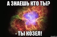 А знаешь кто ты? - ты козел!