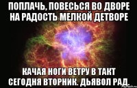 Поплачь, повесься во дворе На радость мелкой детворе Качая ноги ветру в такт Сегодня вторник. Дьявол рад.