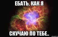 ЕБАТЬ, КАК Я СКУЧАЮ ПО ТЕБЕ..