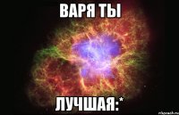 ВАРЯ ТЫ ЛУЧШАЯ:*