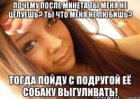 почему после минета ты меня не целуешь? ты что меня не любишь? тогда пойду с подругой её собаку выгуливать!