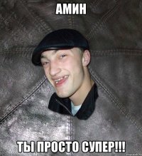 АМИН ТЫ ПРОСТО СУПЕР!!!