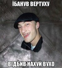 їбанув вертуху відбив нахуй вухо