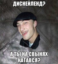 ДиснейЛенд? а ты на свынях катався?