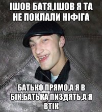 Ішов батя,ішов я та не поклали ніфіга батько прямо,а я в бік,батька пиздять,а я втік