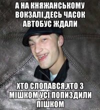 А на княжанському вокзалі,десь часок автобус ждали хто слопався,хто з мішком усі попиздили пішком