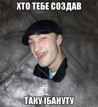 хто тебе создав таку їбануту