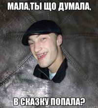 Мала,ты що думала, в сказку попала?