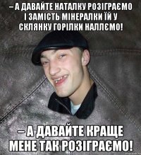 – А давайте Наталку розіграємо і замість мінералки їй у склянку горілки наллємо! – А давайте краще мене так розіграємо!