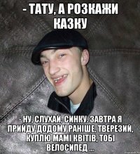 - Тату, а розкажи казку - Ну, слухай, синку. Завтра я прийду додому раніше, тверезий, куплю мамі квітів, тобі велосипед …