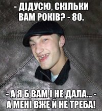 - Дідусю, скільки Вам років? - 80. - А я б Вам і не дала… - А мені вже й не треба!