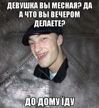 девушка вы месная? да а что вы вечером делаете? до дому їду