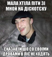 мала хтіла піти зі мной на діскотєку сказав їй шо со своїми дровами в ліс не ходять