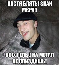 Настя блять! Знай мєру!! Всіх рельс на метал не спиздишь!