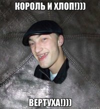 КОРОЛЬ И ХЛОП!))) ВЕРТУХА!)))